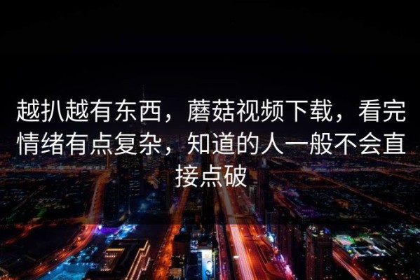 越扒越有东西，蘑菇视频下载，看完情绪有点复杂，知道的人一般不会直接点破