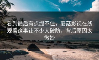 看到最后有点绷不住，蘑菇影视在线观看这事让不少人破防，背后原因太微妙