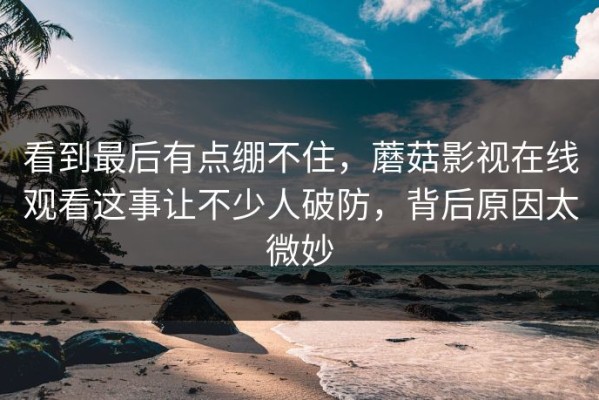 看到最后有点绷不住，蘑菇影视在线观看这事让不少人破防，背后原因太微妙