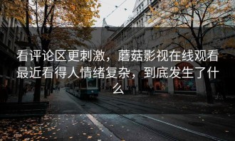 看评论区更刺激，蘑菇影视在线观看最近看得人情绪复杂，到底发生了什么