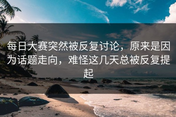 每日大赛突然被反复讨论，原来是因为话题走向，难怪这几天总被反复提起