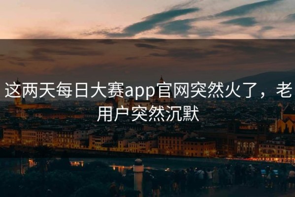 这两天每日大赛app官网突然火了，老用户突然沉默