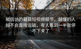 被低估的蘑菇短视频细节，越懂的人越不会直接说破，有人看到一半就停不下来了