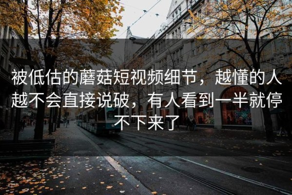 被低估的蘑菇短视频细节，越懂的人越不会直接说破，有人看到一半就停不下来了