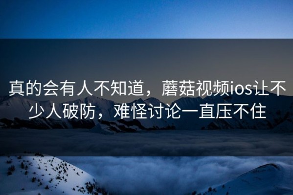真的会有人不知道，蘑菇视频ios让不少人破防，难怪讨论一直压不住
