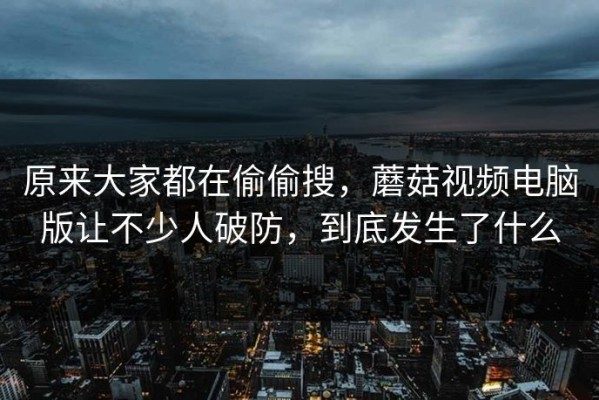 原来大家都在偷偷搜，蘑菇视频电脑版让不少人破防，到底发生了什么