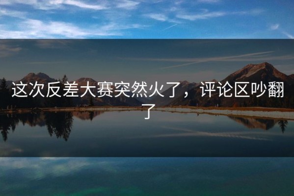 这次反差大赛突然火了，评论区吵翻了