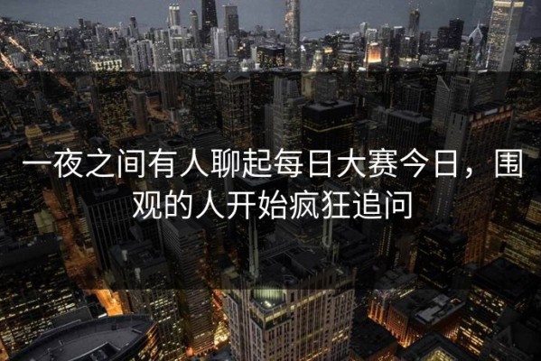 一夜之间有人聊起每日大赛今日，围观的人开始疯狂追问