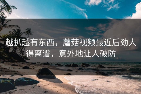 越扒越有东西，蘑菇视频最近后劲大得离谱，意外地让人破防