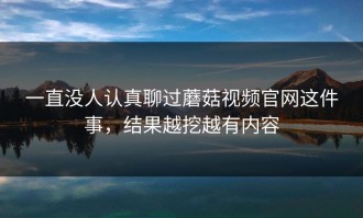 一直没人认真聊过蘑菇视频官网这件事，结果越挖越有内容