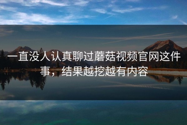 一直没人认真聊过蘑菇视频官网这件事，结果越挖越有内容