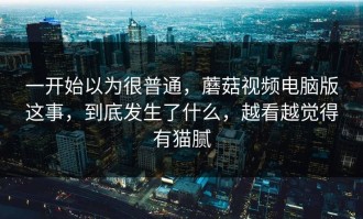 一开始以为很普通，蘑菇视频电脑版这事，到底发生了什么，越看越觉得有猫腻