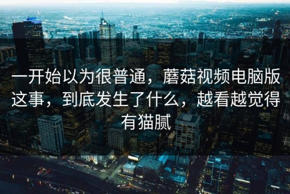 一开始以为很普通，蘑菇视频电脑版这事，到底发生了什么，越看越觉得有猫腻