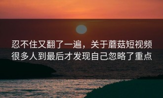 忍不住又翻了一遍，关于蘑菇短视频很多人到最后才发现自己忽略了重点