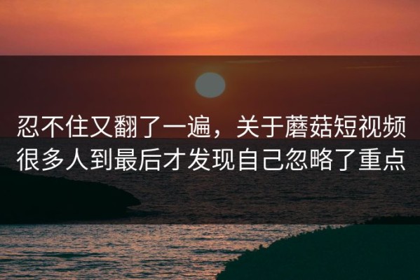 忍不住又翻了一遍，关于蘑菇短视频很多人到最后才发现自己忽略了重点
