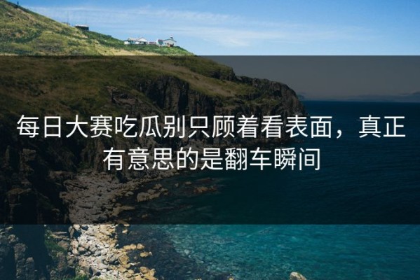 每日大赛吃瓜别只顾着看表面，真正有意思的是翻车瞬间