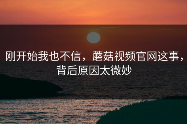 刚开始我也不信，蘑菇视频官网这事，背后原因太微妙