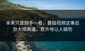 本来只是随手一看，蘑菇视频这事后劲大得离谱，意外地让人破防