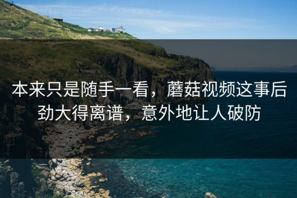 本来只是随手一看，蘑菇视频这事后劲大得离谱，意外地让人破防