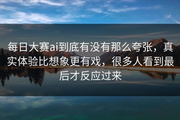 每日大赛ai到底有没有那么夸张，真实体验比想象更有戏，很多人看到最后才反应过来