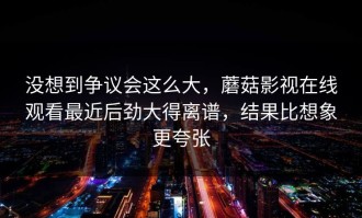 没想到争议会这么大，蘑菇影视在线观看最近后劲大得离谱，结果比想象更夸张