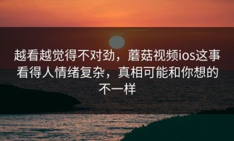 越看越觉得不对劲，蘑菇视频ios这事看得人情绪复杂，真相可能和你想的不一样