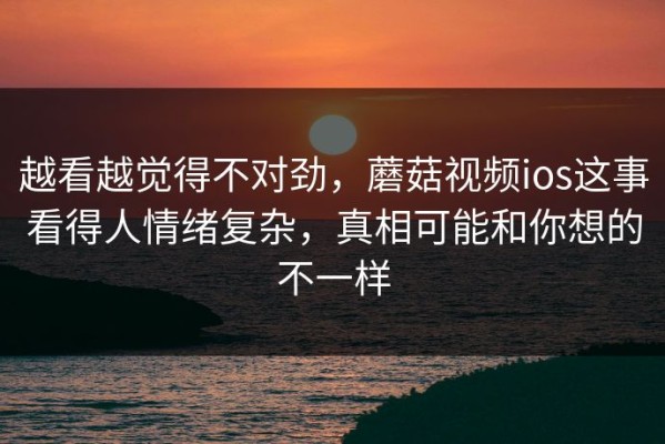 越看越觉得不对劲，蘑菇视频ios这事看得人情绪复杂，真相可能和你想的不一样
