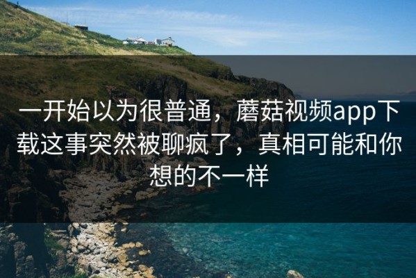 一开始以为很普通，蘑菇视频app下载这事突然被聊疯了，真相可能和你想的不一样