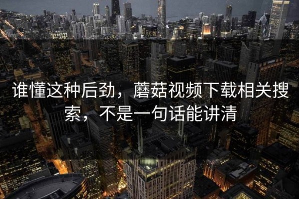 谁懂这种后劲，蘑菇视频下载相关搜索，不是一句话能讲清