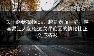 关于蘑菇视频ios，越是表面平静，越容易让人忽略这次评论区的情绪比正文还精彩