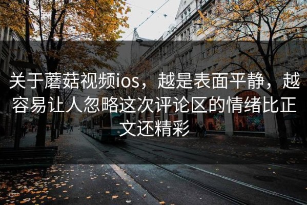 关于蘑菇视频ios，越是表面平静，越容易让人忽略这次评论区的情绪比正文还精彩