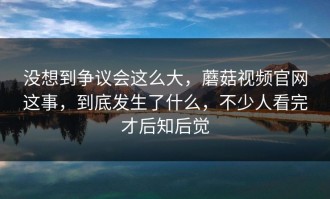 没想到争议会这么大，蘑菇视频官网这事，到底发生了什么，不少人看完才后知后觉