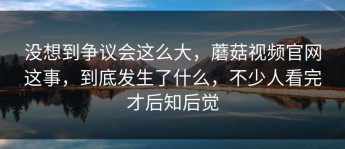 没想到争议会这么大，蘑菇视频官网这事，到底发生了什么，不少人看完才后知后觉
