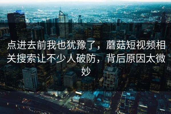 点进去前我也犹豫了，蘑菇短视频相关搜索让不少人破防，背后原因太微妙