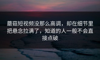 蘑菇短视频没那么高调，却在细节里把悬念拉满了，知道的人一般不会直接点破