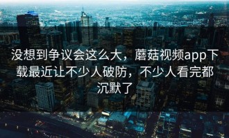 没想到争议会这么大，蘑菇视频app下载最近让不少人破防，不少人看完都沉默了