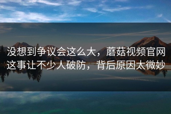 没想到争议会这么大，蘑菇视频官网这事让不少人破防，背后原因太微妙