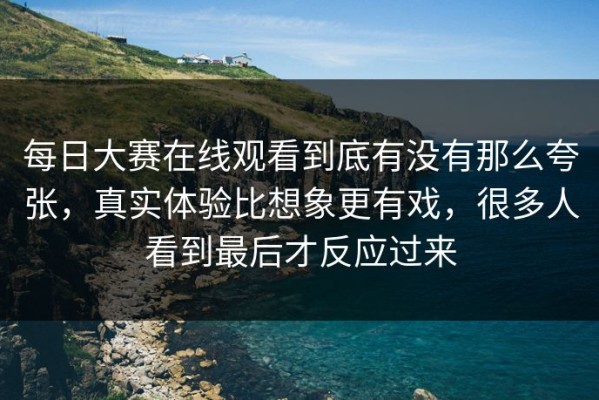 每日大赛在线观看到底有没有那么夸张，真实体验比想象更有戏，很多人看到最后才反应过来