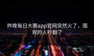 昨晚每日大赛app官网突然火了，围观的人吵翻了