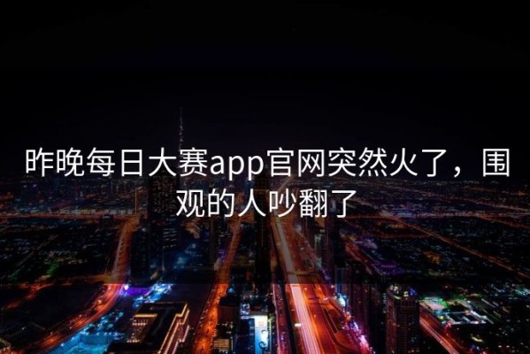 昨晚每日大赛app官网突然火了，围观的人吵翻了