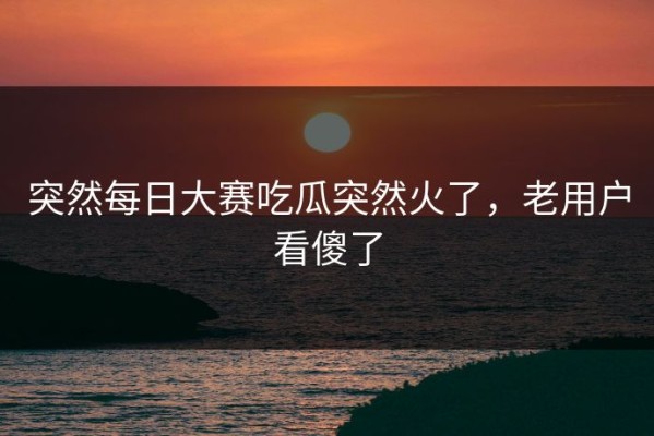 突然每日大赛吃瓜突然火了，老用户看傻了