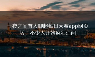 一夜之间有人聊起每日大赛app网页版，不少人开始疯狂追问
