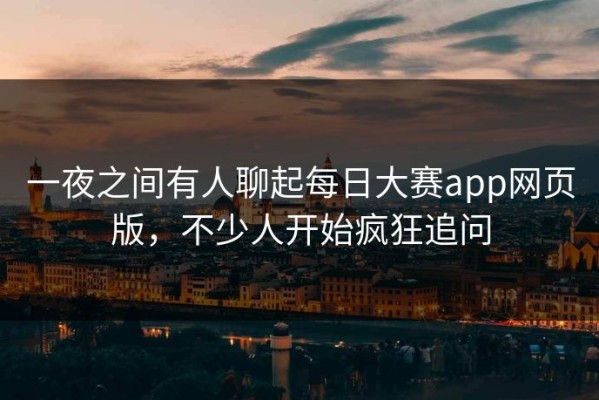 一夜之间有人聊起每日大赛app网页版，不少人开始疯狂追问