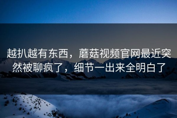 越扒越有东西，蘑菇视频官网最近突然被聊疯了，细节一出来全明白了
