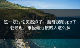 这一波讨论突然炸了，蘑菇视频app下载最近，难怪最近搜的人这么多