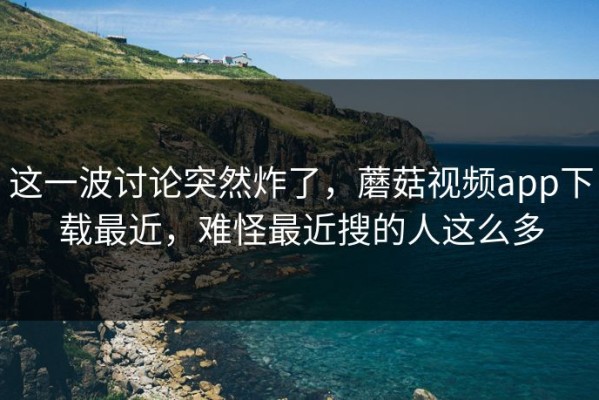 这一波讨论突然炸了，蘑菇视频app下载最近，难怪最近搜的人这么多