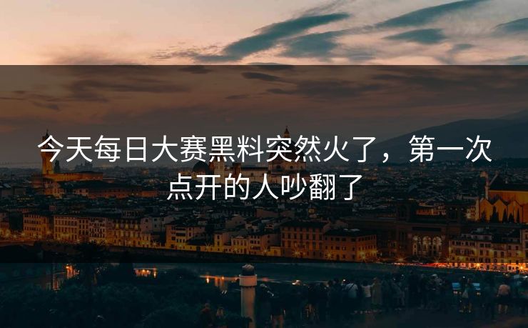 今天每日大赛黑料突然火了，第一次点开的人吵翻了