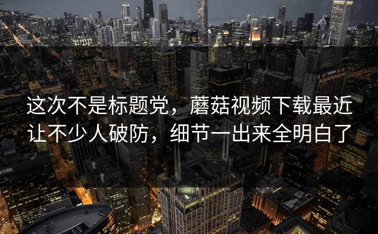 这次不是标题党，蘑菇视频下载最近让不少人破防，细节一出来全明白了