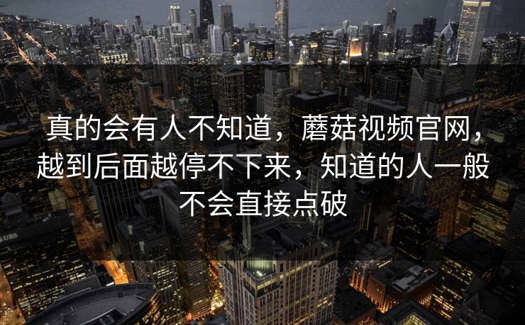 真的会有人不知道，蘑菇视频官网，越到后面越停不下来，知道的人一般不会直接点破