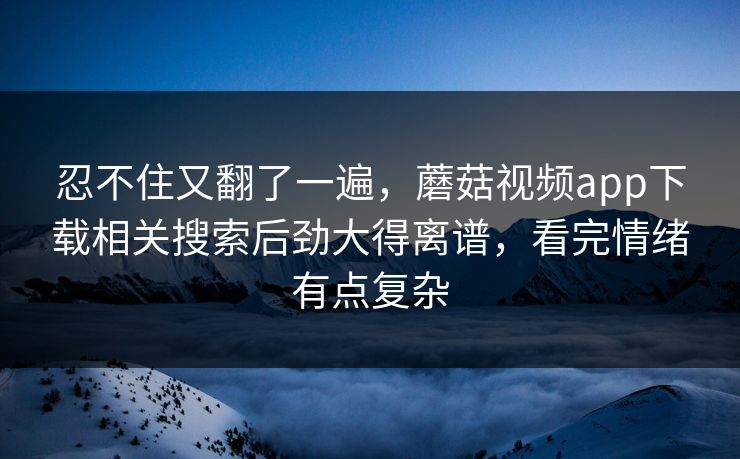 忍不住又翻了一遍,蘑菇视频app下载相关搜索后劲大得离谱,看完情绪有点复杂 忍不住又翻了一遍,蘑菇视频app下载相关搜索后劲大得离谱,看完情绪有点复杂